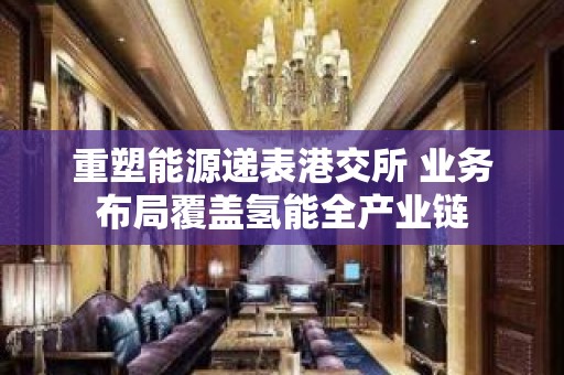 重塑能源递表港交所 业务布局覆盖氢能全产业链