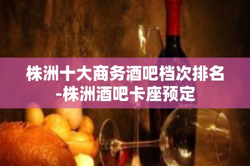 株洲十大商务酒吧档次排名-株洲酒吧卡座预定