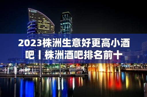 2023株洲生意好更高小酒吧丨株洲酒吧排名前十