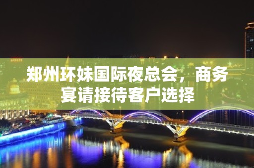 郑州环妹国际夜总会，商务宴请接待客户选择