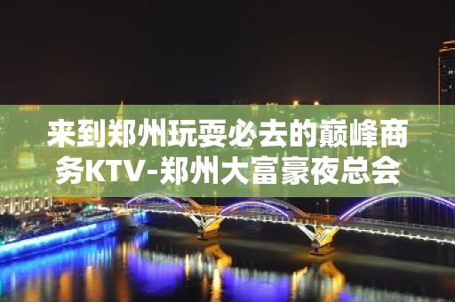 来到郑州玩耍必去的巅峰商务KTV-郑州大富豪夜总会