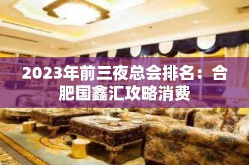 2023年前三夜总会排名：合肥国鑫汇攻略消费