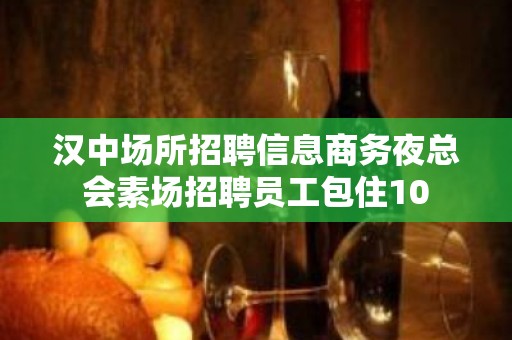 汉中场所招聘信息商务夜总会素场招聘员工包住10