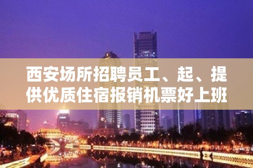 西安场所招聘员工、起、提供优质住宿报销机票好上班