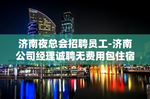 济南夜总会招聘员工-济南公司经理诚聘无费用包住宿