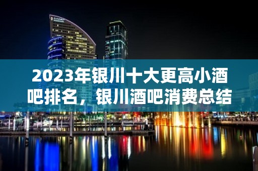 2023年银川十大更高小酒吧排名，银川酒吧消费总结