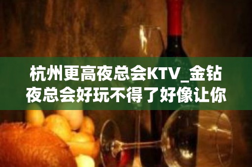 杭州更高夜总会KTV_金钻夜总会好玩不得了好像让你满意