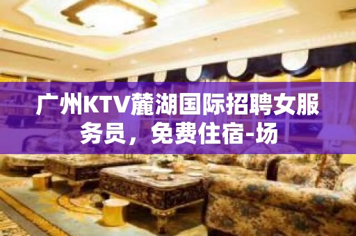 广州KTV麓湖国际招聘女服务员，免费住宿-场