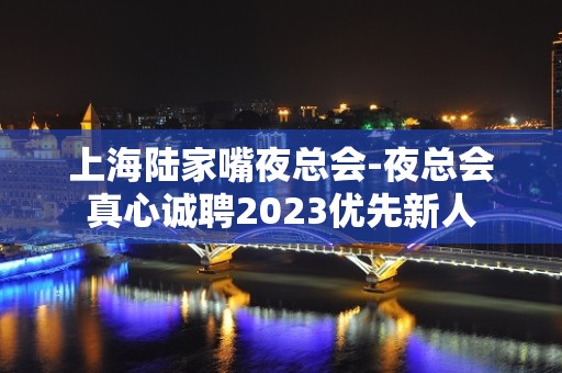 上海陆家嘴夜总会-夜总会真心诚聘2023优先新人