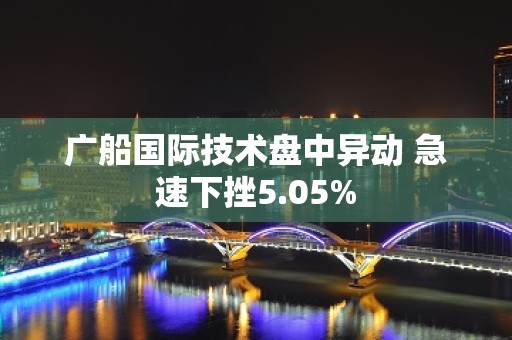 广船国际技术盘中异动 急速下挫5.05%