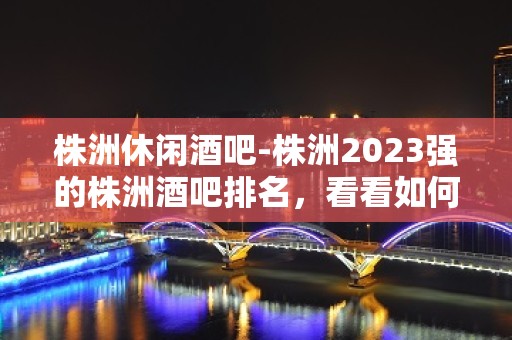 株洲休闲酒吧-株洲2023强的株洲酒吧排名，看看如何解读。