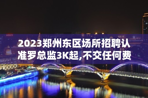 2023郑州东区场所招聘认准罗总监3K起,不交任何费用就可进