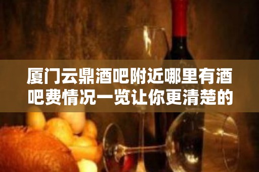 厦门云鼎酒吧附近哪里有酒吧费情况一览让你更清楚的了解