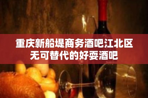 重庆新船堤商务酒吧江北区无可替代的好耍酒吧