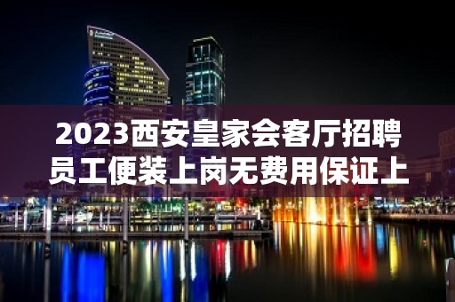 2023西安皇家会客厅招聘员工便装上岗无费用保证上班率