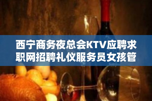 西宁商务夜总会KTV应聘求职网招聘礼仪服务员女孩管住