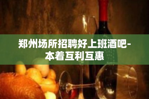 郑州场所招聘好上班酒吧-本着互利互惠