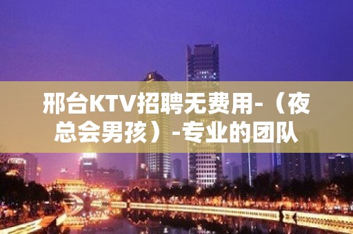 邢台KTV招聘无费用-（夜总会男孩）-专业的团队