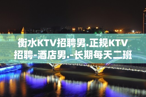 衡水KTV招聘男.正规KTV招聘-酒店男.-长期每天二班自家场所