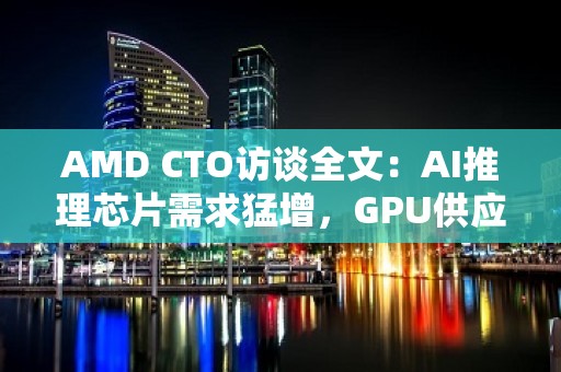 AMD CTO访谈全文：AI推理芯片需求猛增，GPU供应短缺必将缓解