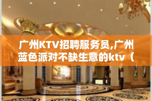 广州KTV招聘服务员,广州蓝色派对不缺生意的ktv（靠谱夜总会）