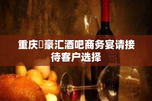 重庆洺豪汇酒吧商务宴请接待客户选择