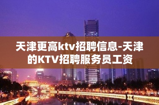 天津更高ktv招聘信息-天津的KTV招聘服务员工资