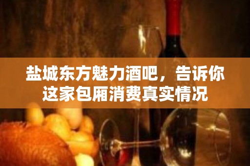 盐城东方魅力酒吧，告诉你这家包厢消费真实情况