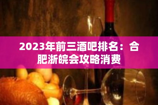 2023年前三酒吧排名：合肥浙皖会攻略消费