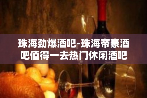 珠海劲爆酒吧-珠海帝豪酒吧值得一去热门休闲酒吧