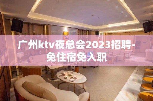 广州ktv夜总会2023招聘-免住宿免入职