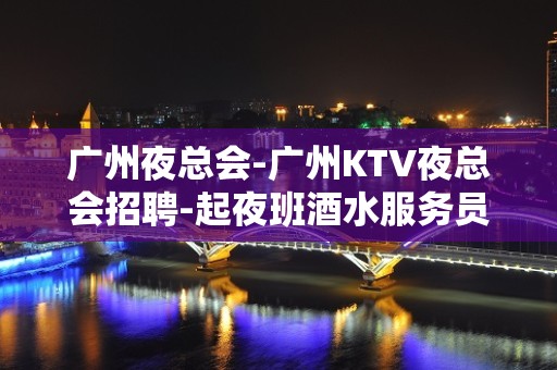 广州夜总会-广州KTV夜总会招聘-起夜班酒水服务员