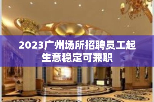 2023广州场所招聘员工起生意稳定可兼职