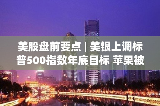 美股盘前要点 | 美银上调标普500指数年底目标 苹果被高盛从“最佳买入名单”剔除