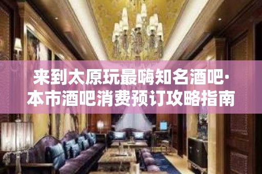 来到太原玩最嗨知名酒吧·本市酒吧消费预订攻略指南