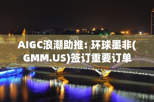 AIGC浪潮助推: 环球墨非(GMM.US)签订重要订单