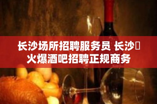 长沙场所招聘服务员 长沙樶火爆酒吧招聘正规商务