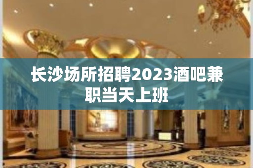 长沙场所招聘2023酒吧兼职当天上班