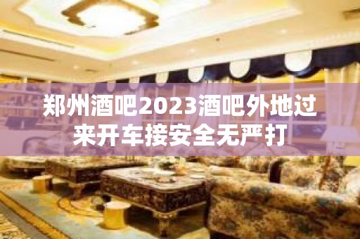 郑州酒吧2023酒吧外地过来开车接安全无严打