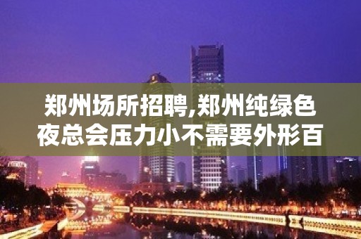 郑州场所招聘,郑州纯绿色夜总会压力小不需要外形百尺竿头