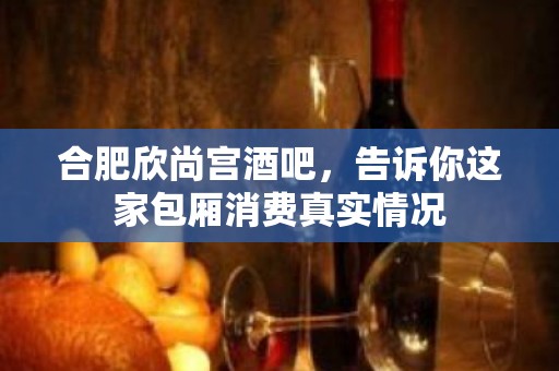 合肥欣尚宫酒吧，告诉你这家包厢消费真实情况