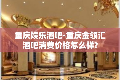 重庆娱乐酒吧-重庆金领汇酒吧消费价格怎么样?