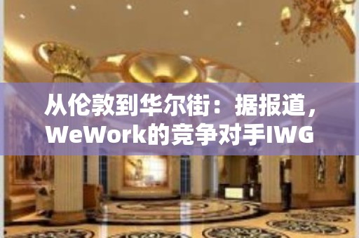 从伦敦到华尔街：据报道，WeWork的竞争对手IWG着眼于在美国上市以提高估值