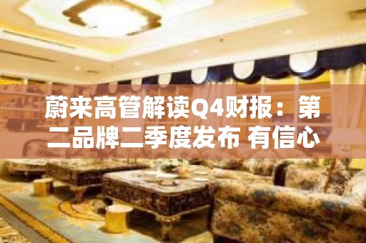 蔚来高管解读Q4财报：第二品牌二季度发布 有信心单月能回到两万台的水平