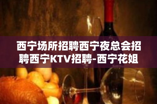 西宁场所招聘西宁夜总会招聘西宁KTV招聘-西宁花姐服务员团队