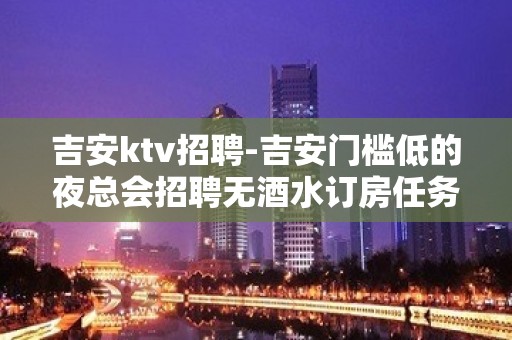 吉安ktv招聘-吉安门槛低的夜总会招聘无酒水订房任务