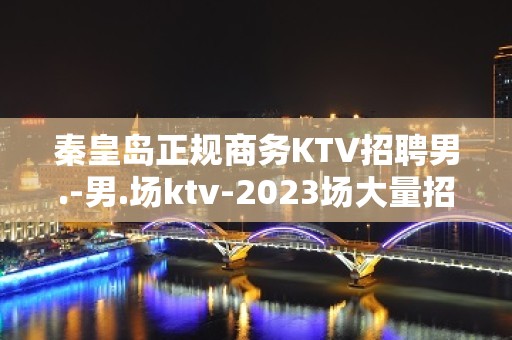 秦皇岛正规商务KTV招聘男.-男.场ktv-2023场大量招聘