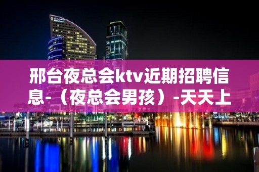 邢台夜总会ktv近期招聘信息-（夜总会男孩）-天天上二班