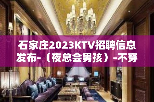 石家庄2023KTV招聘信息发布-（夜总会男孩）-不穿工衣无任务