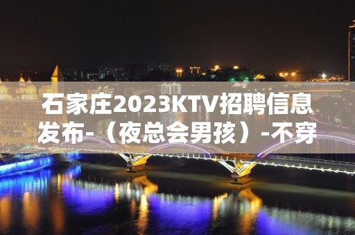 石家庄2023KTV招聘信息发布-（夜总会男孩）-不穿工衣无任务